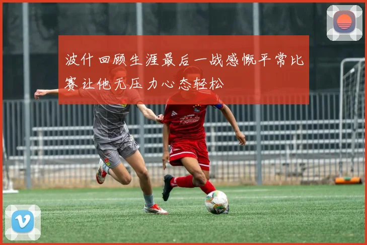 波什回顾生涯最后一战感慨平常比赛让他无压力心态轻松