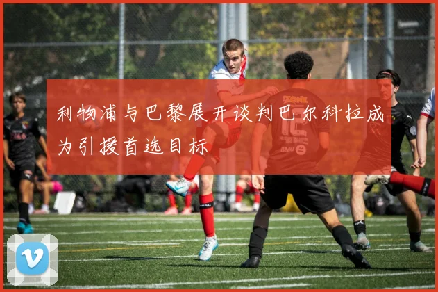 利物浦与巴黎展开谈判巴尔科拉成为引援首选目标