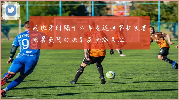 西班牙时隔十六年重返世界杯决赛明晨英阿对决引发全球关注