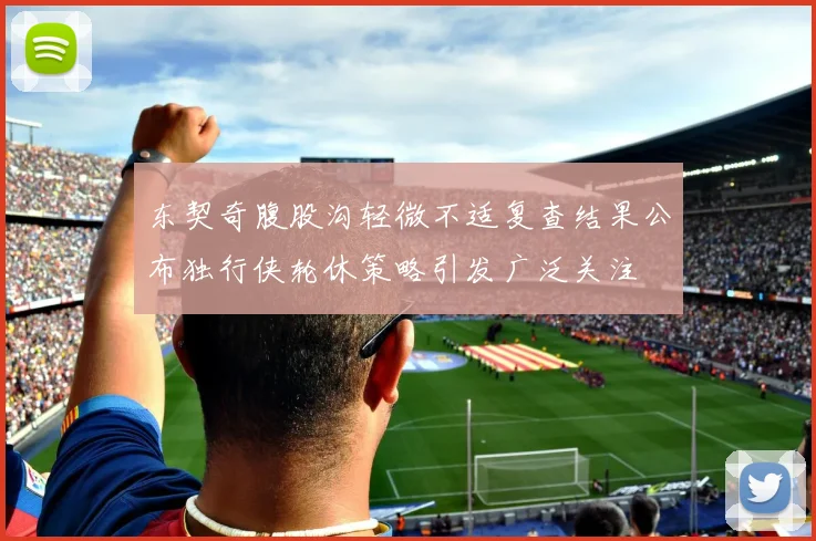 东契奇腹股沟轻微不适复查结果公布独行侠轮休策略引发广泛关注